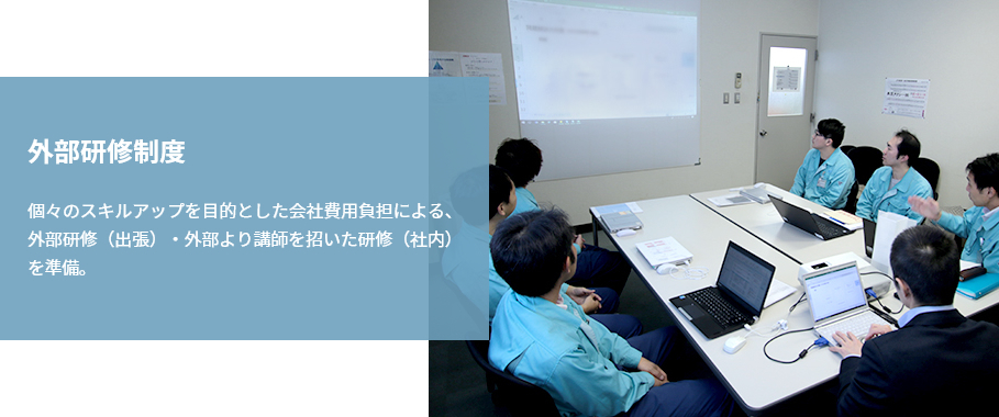 『外部研修制度』個々のスキルアップを目的とした会社費用負担による、外部研修（出張）・外部より講師を招いた研修（社内）を準備。